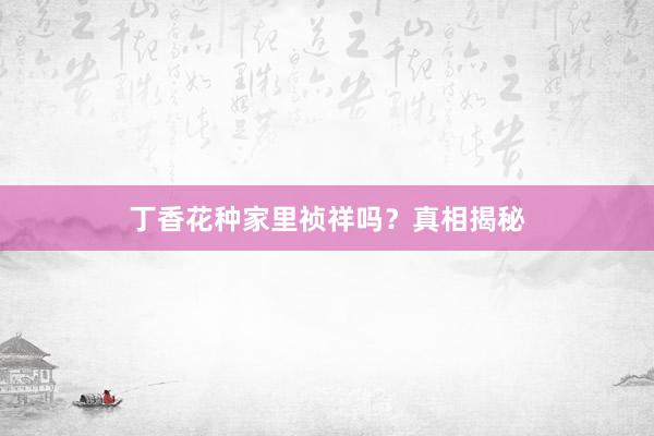 丁香花种家里祯祥吗？真相揭秘